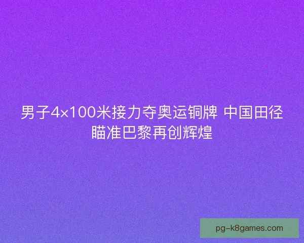 男子4×100米接力夺奥运铜牌 中国田径瞄准巴黎再创辉煌