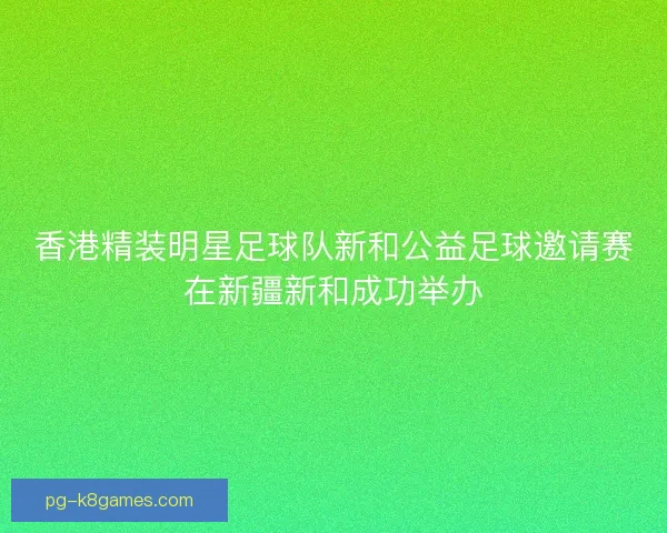 香港精装明星足球队新和公益足球邀请赛在新疆新和成功举办