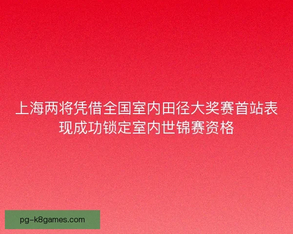 上海两将凭借全国室内田径大奖赛首站表现成功锁定室内世锦赛资格