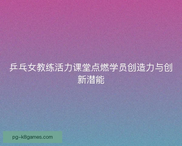 乒乓女教练活力课堂点燃学员创造力与创新潜能